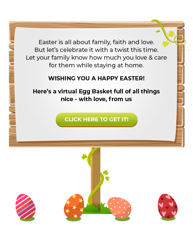 Easter is all about family, faith and love. But let�s celebrate it with a twist this time. Let your family know how much you love & care for them while staying at home. Here�s a virtual Egg Basket full of all things nice - with love, from us | Wishing you a Happy Easter! | Here�s a virtual Egg Basket full of all things nice - with love, from us | CLICK HERE TO GET IT!