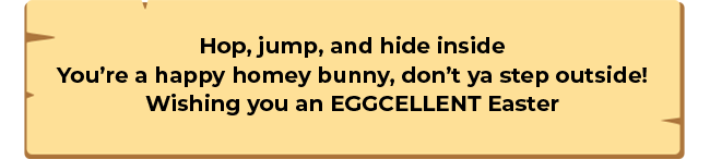Hop, jump, and hide inside You�re a happy homey bunny, don�t ya step outside! Wishing you an EGGCELLENT Easter