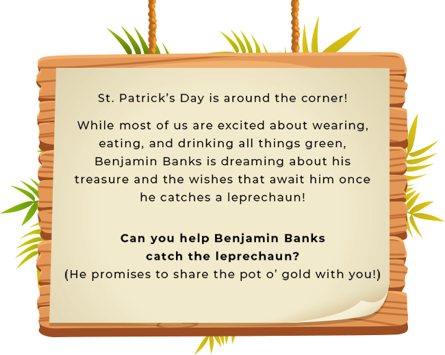 St. Patrick’s Day is around the corner! While most of us are excited about wearing, eating, and drinking all things green, Benjamin Banks is dreaming about his treasure and the wishes that await him once he catches a leprechaun! Can you help Benjamin Banks catch the leprechaun?(He promises to share the pot o’ gold with you!)