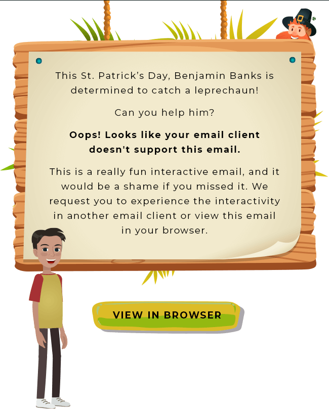This St. Patrick’s Day, Benjamin Banks is determined to catch a leprechaun!
Can you help him?
Oops! Looks like your email client doesn't support this email.
This is a really fun interactive email, and it would be a shame if you missed it. We request you to experience the interactivity in another email client or view this email in your browser. View in Browser
